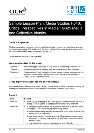 Sample Lesson Plan: Media Studies H540:
Critical Perspectives in Media : G325 Media
and Collective Identity

Create a Soap Opera

OCR recognises that the teaching of this qualification will vary greatly from school to school and
from teacher to teacher. With that in mind, this lesson plan is offered as a possible approach but
will be subject to modifications by the individual teacher.


Lesson length is assumed to be one hour.


Learning objectives for the lesson
 Objective 1        Students to apply knowledge of soap opera in constructing a pitch for one
 Objective 2        Students to justify how and why they are using certain soap conventions
 Objective 3        Students to apply their knowledge of soap operas to create a programme that
                    would encourage audience identification with characters and situations in
                    order to form a collective identity


Recap of previous experience and prior knowledge

What elements are used in a soap opera? A quick oral recap for students to recall and identify the
most significant conventions and character types that are used in British soap operas.


Content
 Time               Content
 5 minutes          •   Warm up activity based on the above question. What elements are used in
                        a soap opera? Students to feedback answers and put up on board.
 25 minutes         •   In small groups/pair students are to plan and then pitch to the class a new
                        soap opera. They should include the following details:
                        • Setting including key buildings and locations. It can be an urban or rural
                          setting but must be justified
                        • Key characters and their character type. How will the audience know
                          what type of character they are? Would you have a famous actor in it?
                          Who and why?
                        • Key relationships between characters e.g. family, friends


78 of 105                                                                                  GCE Media
 