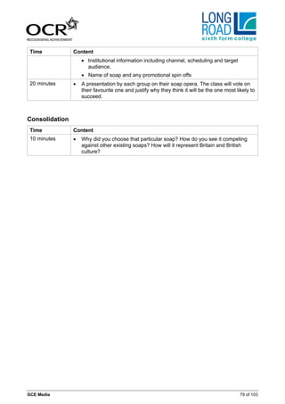 Time           Content
                    • Institutional information including channel, scheduling and target
                      audience.
                    • Name of soap and any promotional spin offs
 20 minutes     •   A presentation by each group on their soap opera. The class will vote on
                    their favourite one and justify why they think it will be the one most likely to
                    succeed.



Consolidation
 Time           Content
 10 minutes     •   Why did you choose that particular soap? How do you see it competing
                    against other existing soaps? How will it represent Britain and British
                    culture?




GCE Media                                                                                    79 of 103
 