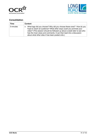 Consolidation
 Time           Content
 5 minutes      •   What tags did you choose? Why did you choose these ones? How do you
                    hope to reach an audience? What other ways could you promote your
                    video? (This session should be followed up about a week later to see who
                    has the most views and comments. It can then lead into a discussion
                    about what other sites it has been posted onto.)




GCE Media                                                                            81 of 103
 