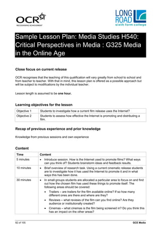 Sample Lesson Plan: Media Studies H540:
Critical Perspectives in Media : G325 Media
in the Online Age

Close focus on current release

OCR recognises that the teaching of this qualification will vary greatly from school to school and
from teacher to teacher. With that in mind, this lesson plan is offered as a possible approach but
will be subject to modifications by the individual teacher.


Lesson length is assumed to be one hour.


Learning objectives for the lesson
 Objective 1       Students to investigate how a current film release uses the Internet?
 Objective 2       Students to assess how effective the Internet is promoting and distributing a
                   film.


Recap of previous experience and prior knowledge

Knowledge from previous sessions and own experience


Content
 Time              Content
 5 minutes         •   Introduce session. How is the Internet used to promote films? What ways
                       can you think of? Students brainstorm ideas and feedback results.
 10 minutes        •   Brief overview of research task. Using a current cinematic release students
                       are to investigate how it has used the Internet to promote it and in what
                       ways this has been done.
 30 minutes        •   In small groups students are allocated a particular area to focus on and find
                       out how the chosen film has used these things to promote itself. The
                       following areas should be covered:
                       •   Trailers – are trailers for the film available online? If so how many
                           different ones are there and where are they?
                       •   Reviews – what reviews of the film can you find online? Are they
                           audience or institutionally created?
                       •   Cinemas – what cinemas is the film being screened in? Do you think this
                           has an impact on the other areas?


82 of 105                                                                                     GCE Media
 
