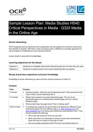 Sample Lesson Plan: Media Studies H540:
Critical Perspectives in Media : G325 Media
in the Online Age

Social networking

OCR recognises that the teaching of this qualification will vary greatly from school to school and
from teacher to teacher. With that in mind, this lesson plan is offered as a possible approach but
will be subject to modifications by the individual teacher.


Lesson length is assumed to be one hour.


Learning objectives for the lesson
 Objective 1       Students to investigate what social networking sites are and how they are used
 Objective 2       Students to assess reasons why social networking sites are popular


Recap of previous experience and prior knowledge

Knowledge of social networking as users and from previous sessions on Web 2.0


Content
 Time              Content
 5 minutes         •   Introduce session. What are social networking sites? Class produced mind
                       map of what a social networking site is.
 10 minutes        •   Whole class analysis of a social networking page. This can be an
                       individuals page or an institutionally produced page such as a bands
                       MySpace page.
                   •   What content does the page have? How is it being used?
 20-25 minutes     •   In small groups students are set the task of analysing two different social
                       networking pages from two different sites e.g. www.myspace.com and
                       www.facebook.com and seeing what differences exist between them. They
                       should consider the following:
                       •   Who is the site aimed at? How can you tell?
                       •   What information do individuals or bands provide about themselves?
                           Does this have an impact on the type of user?
                       •   How are people presented online? Do they have photos/videos of


84 of 105                                                                                  GCE Media
 