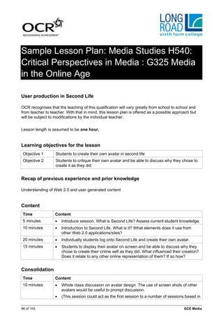 Sample Lesson Plan: Media Studies H540:
Critical Perspectives in Media : G325 Media
in the Online Age

User production in Second Life

OCR recognises that the teaching of this qualification will vary greatly from school to school and
from teacher to teacher. With that in mind, this lesson plan is offered as a possible approach but
will be subject to modifications by the individual teacher.


Lesson length is assumed to be one hour.


Learning objectives for the lesson
 Objective 1       Students to create their own avatar in second life
 Objective 2       Students to critique their own avatar and be able to discuss why they chose to
                   create it as they did


Recap of previous experience and prior knowledge

Understanding of Web 2.0 and user generated content


Content
 Time              Content
 5 minutes         •   Introduce session. What is Second Life? Assess current student knowledge.
 10 minutes        •   Introduction to Second Life. What is it? What elements does it use from
                       other Web 2.0 applications/sites?
 20 minutes        •   Individually students log onto Second Life and create their own avatar.
 15 minutes        •   Students to display their avatar on screen and be able to discuss why they
                       chose to create their online self as they did. What influenced their creation?
                       Does it relate to any other online representation of them? If so how?


Consolidation
 Time              Content
 10 minutes        •   Whole class discussion on avatar design. The use of screen shots of other
                       avatars would be useful to prompt discussion.
                   •   (This session could act as the first session to a number of sessions based in

86 of 105                                                                                   GCE Media
 