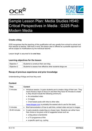 Sample Lesson Plan: Media Studies H540:
Critical Perspectives in Media : G325 Post-
Modern Media

Create a blog

OCR recognises that the teaching of this qualification will vary greatly from school to school and
from teacher to teacher. With that in mind, this lesson plan is offered as a possible approach but
will be subject to modifications by the individual teacher.


Lesson length is assumed to be one hour.


Learning objectives for the lesson
 Objective 1       Students to construct their own blog
 Objective 2       Students to assess how effective other students blogs are


Recap of previous experience and prior knowledge

Understanding of blogs and how they work


Content
 Time               Content
 5 minutes          •   Introduce session. In pairs students are to create a blog of their own. They
                        must choose a topic to focus on and then they have 40 minutes to create
                        it, they should include the following (minimum):
                        • An embedded video
                        • 2 images
                        • 2 text based posts with links to other sites
                        (www.blogger.com is probably the easiest site to use for this task)
 5 minutes          •   Brief demonstration of how to add links, embed video and put in images.
 35-40 minutes      •   In pairs students create blog on chosen topic. Students can either have
                        free choice or be given a list of suggested areas such as:
                        • a blog about a band/artist
                        • a TV programme of film
                        • a specific sport e.g. cycling



88 of 105                                                                                     GCE Media
 
