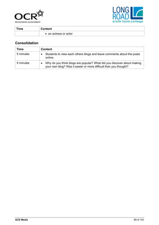 Time            Content
                    • an actress or actor


Consolidation
 Time           Content
 5 minutes      •   Students to view each others blogs and leave comments about the posts
                    online.
 5 minutes      •   Why do you think blogs are popular? What did you discover about making
                    your own blog? Was it easier or more difficult than you thought?




GCE Media                                                                           89 of 103
 