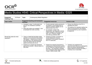 ACLAND BURGHLEY SCHOOL



Media Studies H540: Critical Perspectives in Media: G325
Suggested            45 Hours       Topic           Contemporary Media Regulation
Teaching Time
                                    Suggested teaching and homework
Topic outline                                                                        Suggested resources                           Points to note
                                    activities
                                    • Homework: essay ‘To what extent can            • Provide extended reading exercise for       • Plenary how effective is the PCC in
                                      the PCC be considered a toothless                all students in encouraging them to           regulating the press?
                                      tiger?’                                          reference academic debate into the          • This reference for extended reading may
                                    • What other options are available? Look           effectiveness of the PCC                      need to be structured for the students
                                      at examples from other countries               • For example: A Press Free                     and accompanied by a set of questions
                                                                                       Responsible: Self Regulation and the          to respond to
                                                                                       Press Complaints Commission 1991-
                                                                                       2001, by R. Shannon Chapter 17,
                                                                                       John Murray publishers 2001
Should the press be more            • There is a belief that the British media       • Introduce European Convention on
regulated?                            operate in an environment that protects          Human Rights and Universal
                                      ‘free speech’. Students are to discuss           declaration of free speech (articles 8
                                      this statement in two opposing groups:           and 10 in particular)
                                      those who believe that we have free
                                      speech and those who do not
                                    • Students can compare two theoretical           • Prepare two opposing arguments by           • Teachers can supplement the
                                      approaches pluralist v. Marxist ideas of a       photocopying a liberal pluralist position     arguments with reference to ideology/the
                                      free press                                       on the Press and a Marxist position on        news and political representations.
                                                                                       the press. The worksheet is adopted           Please reference Studying the Media, T.
                                                                                       from Investigating Mass Media by Paul         O’Sullivan et al, Arnold 2002
                                                                                       Trowler, Collins London 1996




       = Innovative teaching idea                                                  = Stretch and challenge opportunity                                       = ICT opportunity

GCE Media                                                                                                                                                             9 of 105
 