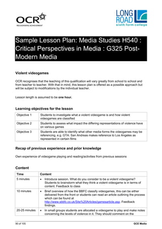 Sample Lesson Plan: Media Studies H540 :
Critical Perspectives in Media : G325 Post-
Modern Media

Violent videogames

OCR recognises that the teaching of this qualification will vary greatly from school to school and
from teacher to teacher. With that in mind, this lesson plan is offered as a possible approach but
will be subject to modifications by the individual teacher.


Lesson length is assumed to be one hour.


Learning objectives for the lesson
 Objective 1       Students to investigate what a violent videogame is and how violent
                   videogames are classified
 Objective 2       Students to assess what impact the differing representations of violence have
                   on various games
 Objective 3       Students are able to identify what other media forms the videogames may be
                   referencing, e.g. GTA: San Andreas makes reference to Los Angeles as
                   represented in certain films


Recap of previous experience and prior knowledge

Own experience of videogame playing and reading/activities from previous sessions


Content
 Time              Content
 5 minutes         •   Introduce session. What do you consider to be a violent videogame?
                       Students to brainstorm what they think a violent videogame is in terms of
                       content. Feedback to class
 10 minutes        •   Brief overview of how the BBFC classify videogames, this can be either
                       delivered from the front or students can read an article outlining the process
                       which can be found at
                       http://www.sbbfc.co.uk/Site%20Articles/gamesarticle.asp. Feedback
                       findings.
 20-25 minutes     •   In small groups students are allocated a videogame to play and make notes
                       concerning the levels of violence in it. They should comment on the


90 of 105                                                                                   GCE Media
 
