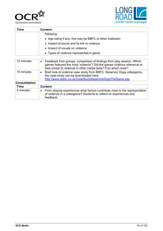 Time            Content
                  following:
                    • Age rating if any, this may be BBFC or other institution
                    • Impact of sound and its link to violence
                    • Impact of visuals on violence
                    • Types of violence represented in game

10 minutes      •   Feedback from groups, comparison of findings from play session. Which
                    games featured the most ‘violence’? Did the games violence reference or
                    look similar to violence in other media texts? If so which ones?
10 minutes      •   Brief look at violence case study from BBFC. Reservoir Dogs videogame,
                    the case study can be downloaded here.
                    http://www.sbbfc.co.uk/CaseStudyReservoirDogsTheGame.asp
Consolidation
 Time           Content
 5 minutes      • From playing experiences what factors contribute most to the representation
                  of violence in a videogame? Students to reflect on experiences and
                  feedback.




GCE Media                                                                              91 of 103
 