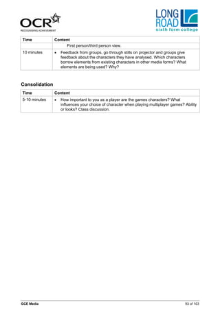 Time            Content
                     First person/third person view.
10 minutes      •   Feedback from groups, go through stills on projector and groups give
                    feedback about the characters they have analysed. Which characters
                    borrow elements from existing characters in other media forms? What
                    elements are being used? Why?



Consolidation
Time            Content
5-10 minutes    •   How important to you as a player are the games characters? What
                    influences your choice of character when playing multiplayer games? Ability
                    or looks? Class discussion.




GCE Media                                                                               93 of 103
 