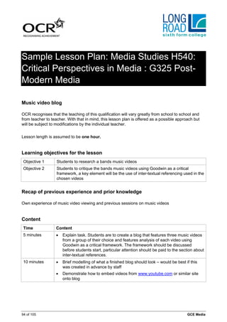 Sample Lesson Plan: Media Studies H540:
Critical Perspectives in Media : G325 Post-
Modern Media

Music video blog

OCR recognises that the teaching of this qualification will vary greatly from school to school and
from teacher to teacher. With that in mind, this lesson plan is offered as a possible approach but
will be subject to modifications by the individual teacher.


Lesson length is assumed to be one hour.


Learning objectives for the lesson
 Objective 1       Students to research a bands music videos
 Objective 2       Students to critique the bands music videos using Goodwin as a critical
                   framework, a key element will be the use of inter-textual referencing used in the
                   chosen videos


Recap of previous experience and prior knowledge

Own experience of music video viewing and previous sessions on music videos


Content
 Time              Content
 5 minutes         •   Explain task. Students are to create a blog that features three music videos
                       from a group of their choice and features analysis of each video using
                       Goodwin as a critical framework. The framework should be discussed
                       before students start, particular attention should be paid to the section about
                       inter-textual references.
 10 minutes        •   Brief modelling of what a finished blog should look – would be best if this
                       was created in advance by staff
                   •   Demonstrate how to embed videos from www.youtube.com or similar site
                       onto blog




94 of 105                                                                                   GCE Media
 