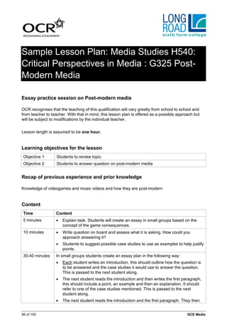 Sample Lesson Plan: Media Studies H540:
Critical Perspectives in Media : G325 Post-
Modern Media

Essay practice session on Post-modern media

OCR recognises that the teaching of this qualification will vary greatly from school to school and
from teacher to teacher. With that in mind, this lesson plan is offered as a possible approach but
will be subject to modifications by the individual teacher.


Lesson length is assumed to be one hour.


Learning objectives for the lesson
 Objective 1       Students to review topic
 Objective 2       Students to answer question on post-modern media


Recap of previous experience and prior knowledge

Knowledge of videogames and music videos and how they are post-modern


Content
 Time              Content
 5 minutes         •   Explain task. Students will create an essay in small groups based on the
                       concept of the game consequences.
 10 minutes        •   Write question on board and assess what it is asking. How could you
                       approach answering it?
                   •   Students to suggest possible case studies to use as examples to help justify
                       points.
 30-40 minutes     In small groups students create an essay plan in the following way:
                   •   Each student writes an introduction, this should outline how the question is
                       to be answered and the case studies it would use to answer the question.
                       This is passed to the next student along.
                   •   The next student reads the introduction and then writes the first paragraph,
                       this should include a point, an example and then an explanation. It should
                       refer to one of the case studies mentioned. This is passed to the next
                       student along.
                   •   The next student reads the introduction and the first paragraph. They then


96 of 105                                                                                  GCE Media
 