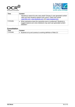 Time            Content
                  Students to search for who owns what? Choose ¾ user generated content
                  sites and have students research who owns it. Sites may include
                  www.flickr.com, www.facebook.com and www.myspace.com.
5 minutes       • What implications does this ownership have on audiences? Students to
                  suggest reasons as to why institutions may want user generated content
                  websites?

Consolidation
Time            Content
5 minutes       • Students to try and construct a working definition of Web 2.0




GCE Media                                                                           99 of 103
 