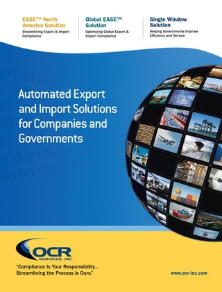 AutomatedExport
andImportSolutions
forCompaniesand
Governments
“Compliance Is Your Responsibility...
Streamlining the Process is Ours.”
Global EASE™
Solution
Optimizing Global Export &
Import Compliance
EASE™ North
America Solution
Streamlining Export & Import
Compliance
Single Window
Solution
Helping Governments Improve
Efficiency and Service
www.ocr-inc.com
 