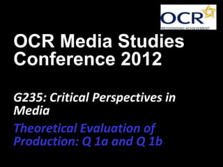 OCR Media Studies
Conference 2012
G235: Critical Perspectives in
Media
Theoretical Evaluation of
Production: Q 1a and Q 1b
 