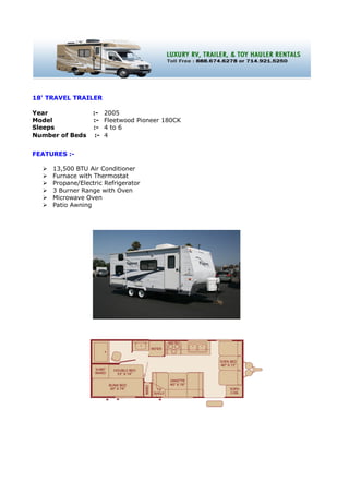 18' TRAVEL TRAILER

Year              :-    2005
Model             :-    Fleetwood Pioneer 180CK
Sleeps            :-    4 to 6
Number of Beds     :-   4


FEATURES :-

     13,500 BTU Air Conditioner
     Furnace with Thermostat
     Propane/Electric Refrigerator
     3 Burner Range with Oven
     Microwave Oven
     Patio Awning
 