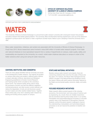 WATER
OFFICE OF CORPORATE RELATIONS
UNIVERSITY OF ILLINOIS AT URBANA-CHAMPAIGN
528 East Green Street, Suite 202, Champaign, IL 61820
T: (217) 244-3606 | corporaterelations@illinois.edu
CENTERS, INSTITUTES, AND CONSORTIA
There are many places identified with the University and assist
in the development of water research. The majority are located
on campus while others are located in different parts of Illinois
or based nationally. At Illinois, Agricultural and Biological
Engineering established an Erosion Control Research
and Training Center which is located on the university’s
South Farms. The research facility will be used to study
the processes of erosion and test how different vegetation,
commercial products, and other erosion control methods can
reduce the degradation of soils and soil structures caused
by storm waters and other weather-related factors. Together
these centers play a key role in assisting water research by
leading and funding various projects on campus.
STATE AND NATIONAL INITIATIVES
Besides campus water research and projects, there are
overarching initiatives that come from the state of Illinois and
the nation. For instance, the Illinois State Geological Survey
(ISGS) is located in the Natural Resources Building to serve
the needs of Illinois with earth science information relevant to
the State’s environmental quality, economic vitality, and public
safety.
FOCUSED RESEARCH INITIATIVES
Water research affects several aspects of life including
economics, the environment, and many areas of science such
as engineering. As a result, there are multiple researchers
that are devoted to learning about water issues in our society.
Precipitation and Hydrometeorological Processes is a focused
research area in the Department of Atmospheric Sciences.
Students confront the grand research challenge to improve
the understanding of precipitation and hydrometeorological
processes so we can improve the prediction of weather and
climate.
corporaterelations.illinois.edu
OPPORTUNITIES FOR CORPORATE ENGAGEMENT
Many water researchers, initiatives, and centers are associated with the University of Illinois at Urbana-Champaign. In
Fiscal Year 2015, Illinois researchers were involved in about $45 million in funded water research projects. From state
and national initiatives to more specialized research from a variety of departments on campus, water quality, safety, and
sustainability are important to the University. As a result, visible water initiatives take place on campus in order to find
better solutions when using and caring for water resources.
The University of Illinois at Urbana-Champaign is a pre-eminent public research university with a land-grant mission that pioneers
innovative research that tackles global problems. The University offers transformative learning experiences in and out of the classroom
designed to produce alumni who desire to make a significant societal impact. Below is just a sampling of what the University has to
offer.
 