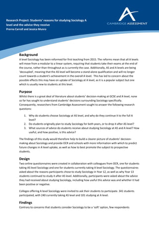 Background
A level Sociology has been reformed for first teaching from 2015. The reforms mean that all A levels
will move from a modular to a linear system, requiring that students take their exams at the end of
the course, rather than throughout as is currently the case. Additionally, AS and A levels are being
‘decoupled’, meaning that the AS level will become a stand-alone qualification and will no longer
count towards a student’s achievement in the overall A level. This has led to concern about the
possible effects this may have on uptake of Sociology at A level, as it is a popular subject but one
which is usually new to students at this level.
Purpose
Whilst there is a great deal of literature about students’ decision-making at GCSE and A level, none
so far has sought to understand students’ decisions surrounding Sociology specifically.
Consequently, researchers from Cambridge Assessment sought to answer the following research
questions:
1. Why do students choose Sociology at AS level, and why do they continue it to the full A
level?
2. Do students originally plan to study Sociology for both years, or to drop it after AS level?
3. What sources of advice do students receive about studying Sociology at AS and A level? How
useful, and how positive, is this advice?
The findings of this study would therefore help to build a clearer picture of students’ decision-
making about Sociology and provide OCR and schools with more information with which to predict
future changes in A level uptake, as well as how to best promote the subject to prospective
students.
Design
Two online questionnaires were created in collaboration with colleagues from OCR, one for students
taking AS level Sociology and one for students currently taking A level Sociology. The questionnaires
asked about the reasons participants chose to study Sociology in Year 12, as well as why Year 13
students continued to study it after AS level. Additionally, participants were asked about the advice
they had received about studying Sociology, including how useful this advice was and whether it had
been positive or negative.
Colleges offering A level Sociology were invited to ask their students to participate. 341 students
participated, with 240 currently taking AS level and 101 studying at A level.
Findings
Contrary to concerns that students consider Sociology to be a ‘soft’ option, few respondents
Research Project: Students’ reasons for studying Sociology A
level and the advice they receive
Prerna Carroll and Jessica Munro
 