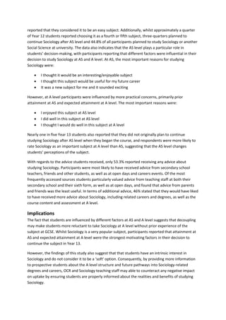 reported that they considered it to be an easy subject. Additionally, whilst approximately a quarter
of Year 12 students reported choosing it as a fourth or fifth subject, three-quarters planned to
continue Sociology after AS level and 44.8% of all participants planned to study Sociology or another
Social Science at university. The data also indicates that the AS level plays a particular role in
students’ decision-making, with participants reporting that different factors were influential in their
decision to study Sociology at AS and A level. At AS, the most important reasons for studying
Sociology were:
• I thought it would be an interesting/enjoyable subject
• I thought this subject would be useful for my future career
• It was a new subject for me and it sounded exciting
However, at A level participants were influenced by more practical concerns, primarily prior
attainment at AS and expected attainment at A level. The most important reasons were:
• I enjoyed this subject at AS level
• I did well in this subject at AS level
• I thought I would do well in this subject at A level
Nearly one in five Year 13 students also reported that they did not originally plan to continue
studying Sociology after AS level when they began the course, and respondents were more likely to
rate Sociology as an important subject at A level than AS, suggesting that the AS level changes
students’ perceptions of the subject.
With regards to the advice students received, only 53.3% reported receiving any advice about
studying Sociology. Participants were most likely to have received advice from secondary school
teachers, friends and other students, as well as at open days and careers events. Of the most
frequently accessed sources students particularly valued advice from teaching staff at both their
secondary school and their sixth form, as well as at open days, and found that advice from parents
and friends was the least useful. In terms of additional advice, 46% stated that they would have liked
to have received more advice about Sociology, including related careers and degrees, as well as the
course content and assessment at A level.
Implications
The fact that students are influenced by different factors at AS and A level suggests that decoupling
may make students more reluctant to take Sociology at A level without prior experience of the
subject at GCSE. Whilst Sociology is a very popular subject, participants reported that attainment at
AS and expected attainment at A level were the strongest motivating factors in their decision to
continue the subject in Year 13.
However, the findings of this study also suggest that that students have an intrinsic interest in
Sociology and do not consider it to be a ‘soft’ option. Consequently, by providing more information
to prospective students about the A level structure and future pathways into Sociology-related
degrees and careers, OCR and Sociology teaching staff may able to counteract any negative impact
on uptake by ensuring students are properly informed about the realities and benefits of studying
Sociology.
 