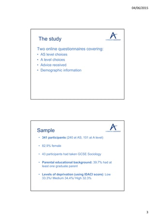 04/06/2015
3
The study
Two online questionnaires covering:
• AS level choices
• A level choices
• Advice received
• Demographic information
Sample
• 341 participants (240 at AS; 101 at A level)
• 82.9% female
• 43 participants had taken GCSE Sociology
• Parental educational background: 39.7% had at
least one graduate parent
• Levels of deprivation (using IDACI score): Low
33.3%/ Medium 34.4%/ High 32.3%
 