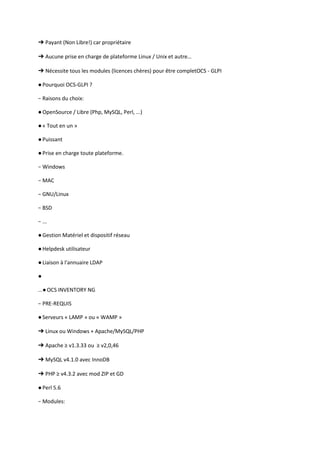 ➔ Payant (Non Libre!) car propriétaire

➔ Aucune prise en charge de plateforme Linux / Unix et autre…

➔ Nécessite tous les modules (licences chères) pour être completOCS - GLPI

● Pourquoi OCS-GLPI ?

− Raisons du choix:

● OpenSource / Libre (Php, MySQL, Perl, ...)

● « Tout en un »

● Puissant

● Prise en charge toute plateforme.

− Windows

− MAC

− GNU/Linux

− BSD

− ...

● Gestion Matériel et dispositif réseau

● Helpdesk utilisateur

● Liaison à l'annuaire LDAP

●

...● OCS INVENTORY NG

− PRE-REQUIS

● Serveurs « LAMP » ou « WAMP »

➔ Linux ou Windows + Apache/MySQL/PHP

➔ Apache ≥ v1.3.33 ou ≥ v2,0,46

➔ MySQL v4.1.0 avec InnoDB

➔ PHP ≥ v4.3.2 avec mod ZIP et GD

● Perl 5.6

− Modules:
 