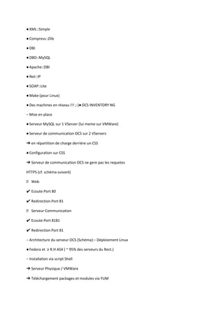 ● XML::Simple

● Compress::Zlib

● DBI

● DBD::MySQL

● Apache::DBI

● Net::IP

● SOAP::Lite

● Make (pour Linux)

● Des machines en réseau !!! ;-)● OCS INVENTORY NG

− Mise en place

● Serveur MySQL sur 1 VServer (lui meme sur VMWare)

● Serveur de communication OCS sur 2 VServers

➔ en répartition de charge derrière un CSS

● Configuration sur CSS

➔ Serveur de communication OCS ne gere pas les requetes

HTTPS (cf. schéma suivant)

 Web

✔ Ecoute Port 80

✔ Redirection Port 81

 Serveur Communication

✔ Ecoute Port 8181

✔ Redirection Port 81

− Architecture du serveur OCS (Schéma):− Déploiement Linux

● Fedora et ≥ R.H AS4 ( ~ 95% des serveurs du Rect.)

− Installation via script Shell

➔ Serveur Physique / VMWare

➔ Téléchargement packages et modules via YUM
 