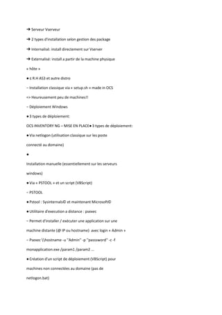 ➔ Serveur Vserveur

➔ 2 types d'installation selon gestion des package

➔ Internalisé: install directement sur Vserver

➔ Externalisé: install a partir de la machine physique

« hôte »

● ≤ R.H AS3 et autre distro

− Installation classique via « setup.sh » made in OCS

=> Heureusement peu de machines!!

− Déploiement Windows

● 3 types de déploiement:

OCS INVENTORY NG – MISE EN PLACE● 3 types de déploiement:

● Via netlogon (utilisation classique sur les poste

connecté au domaine)

●

Installation manuelle (essentiellement sur les serveurs

windows)

● Via « PSTOOL » et un script (VBScript)

− PSTOOL

● Pstool : Sysinternals© et maintenant Microsoft©

● Utilitaire d'execution a distance : psexec

− Permet d'installer / exécuter une application sur une

machine distante (@ IP ou hostname) avec login « Admin »

− Psexec hostname -u ''Admin'' -p ''passsword'' -c -f

monapplication.exe /param1 /param2 ...

● Création d'un script de déploiement (VBScript) pour

machines non connectées au domaine (pas de

netlogon.bat)
 