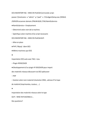 OCS INVENTORY NG – MISE EN PLACE● Commande script:

psexec hostname -u ''admin'' -p ''pwd'' -c -f OcsAgentSetup.exe /DEBUG

/SERVER:ocsserver.domain /PNUM:8181 /TAG:NomDuService

● NomDuService = Emplacement

− Déterminé selon nom de la machine.

− Spécifique selon machine d'où script necessaire

OCS INVENTORY NG – MISE EN PLACE● GLPI

− Mise en place

● PHP / Mysql : idem OCS

● Même machines que OCS

●

Importation OCS auto avec TAG = Lieu

− Plugin IPDISCOVER

● Développement d’un plugin IP DISCOVER pour import

des materiels réseaux découvert via OCS ipdiscover

− PHP

− Gestion selon nom materiel (résolution DNS) , adresse IP et type

de matériel (imprimantes, routeur, ...)

●

Importation des materiels réseaux selon le type

GLPI – MISE EN PLACEMerci...

Des questions?
 