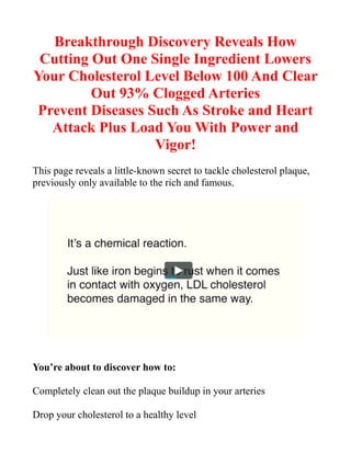 Breakthrough Discovery Reveals How
Cutting Out One Single Ingredient Lowers
Your Cholesterol Level Below 100 And Clear
Out 93% Clogged Arteries
Prevent Diseases Such As Stroke and Heart
Attack Plus Load You With Power and
Vigor!
This page reveals a little-known secret to tackle cholesterol plaque,
previously only available to the rich and famous.
You’re about to discover how to:
Completely clean out the plaque buildup in your arteries
Drop your cholesterol to a healthy level
 
