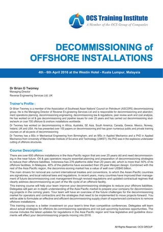 :
All Rights Reserved. OCS GROUP
All Rights Reserved. OCS GROUP
DECOMMISSIONING of
OFFSHORE INSTALLATIONS
Course Description:
There are over 600 offshore installations in the Asia Pacific region that are over 25 years old and need decommission-
ing in the near future. Oil & gas operators require essential planning and preparation of decommissioning strategies
to reduce their offshore liabilities. Indonesia has 276 platforms older than 20 years old, which is more than 50% of its
offshore facilities. In Malaysia, 48% of the platforms have exceeded their 25-year lifespan design. Combined with the
rest of the Asia Pacific region, the decommis-sioning market has a value of well over US$40 billion.
The main drivers for removal are current international treaties and conventions, to which the Asian-Pacific countries
are signatories, and local national laws and regulations. In recent years, many countries have improved their manage-
ment of future decommissioning cost management through revised regulations and updated contractual regimes that
clearly address decommissioning as part of the life cycle of an offshore facility.
This training course will help your team improve your decommissioning strategies to reduce your offshore liabilities.
Delegates will gain an in-depth understanding of the Asia Pacific market to prepare your company for decommission-
ing projects in the coming years. Your team will have an overview of the future challenges for the decommissioning
market for operators and contractors and the strategies that need to be implemented to move projects forward. You
will be able to formulate an effective and efficient decommissioning supply chain of experienced contractors to remove
offshore installations.
This training course is a better investment on your team’s time than competitive conferences. Delegates will learn
about actual strategies for offshore de-commissioning operations and not just upcoming business opportunities. The
course includes the latest updates for regulations in the Asia Pacific region and how legislative and guideline docu-
ments will affect your decommissioning projects moving into 2016.
4th - 6th April 2016 at the Westin Hotel - Kuala Lumpur, Malaysia
Dr Brian Twomey is a member of the Association of Southeast Asian Nations' Council on Petroleum (ASCOPE) decommissioning
group. He is the Managing Director of Reverse En-gineering Services Ltd and is responsible for decommissioning and abandon-
ment operations planning, decommissioning engineering, decommissioning law & regulations, peer review work and cost analysis.
He has worked on oil & gas decommissioning and pipeline issues for over 25 years and has carried out decommissioning stud-
ies/work on over 700 offshore & onshore installations worldwide.
Dr Twomey has worked on decommissioning in Africa, Australia, SE Asia, South America, Canada, Greece, Mexico, Norway,
Ireland, UK and USA. He has presented over 100 papers on decommissioning and has given numerous public and private training
courses on all as-pects of decommissioning.
Dr Twomey has a BSc in Mechanical Engineering from Birmingham, and an MSc in Applied Mechanics and a PhD in Applied
Mechanics from University of Manchester Institute of Sci-ence and Technology (UMIST). His PhD was in the explosive underwater
cutting of offshore structures.
Trainer’s Profile :
Dr Brian G Twomey
Managing Director
Reverse Engineering Services Ltd, UK
 