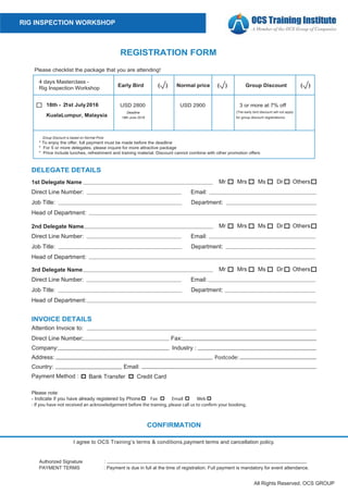 All Rights Reserved. OCS GROUP
RIG INSPECTION WORKSHOP
REGISTRATION FORM
18th - 21st July2016
KualaLumpur, Malaysia
days Masterclass -
Rig Inspection Workshop
* To enjoy the offer, full payment must be made before the deadline
* For 5 or more delegates, please inquire for more attractive package
* Price include lunches, refreshment and training material. Discount cannot combine with other promotion offers
Early Bird Normal price Group Discount
2900 3 or more at % off
(The early bird discount will not apply
for group discount registrations)
Group Discount is based on Normal Price
( ) ( ) ( )
Please checklist the package that you are attending!
I agree to OCS Training’s terms & conditions,payment terms and cancellation policy.
CONFIRMATION
:Authorized Signature
PAYMENT TERMS : Payment is due in full at the time of registration. Full payment is mandatory for event attendance.
DELEGATE DETAILS
Mrs
OthersMsMrs1st Delegate Name
Direct Line Number: Email:
Job Title: Department:
Head of Department:
DrMr
2nd Delegate Name
Direct Line Number: Email:
Job Title: Department:
Head of Department:
Mrs Ms Dr OthersMr
3rd Delegate Name
Direct Line Number: Email:
Job Title: Department:
Head of Department:
Ms Dr OthersMr
Company: Industry :
Direct Line Number: Fax:
INVOICE DETAILS
Address: Postcode:
Country:
Payment Method :
Email:
Bank Transfer Credit Card
Attention Invoice to:
Please note:
- Indicate if you have already registered by Phone Fax Email Web
2
Deadline
18th June 2016
 