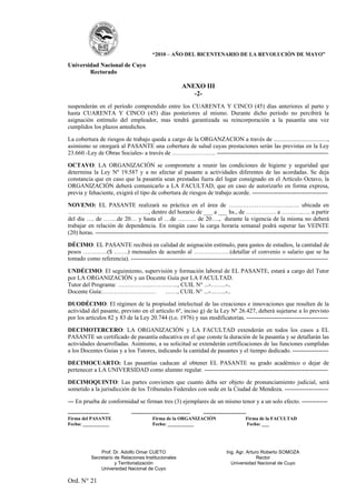 “2010 – AÑO DEL BICENTENARIO DE LA REVOLUCIÓN DE MAYO”

Universidad Nacional de Cuyo
        Rectorado

                                                        ANEXO III
                                                           -2-
suspenderán en el período comprendido entre los CUARENTA Y CINCO (45) días anteriores al parto y
hasta CUARENTA Y CINCO (45) días posteriores al mismo. Durante dicho período no percibirá la
asignación estímulo del empleador, mas tendrá garantizada su reincorporación a la pasantía una vez
cumplidos los plazos antedichos.

La cobertura de riesgos de trabajo queda a cargo de la ORGANZACION a través de ....................................,
asimismo se otorgará al PASANTE una cobertura de salud cuyas prestaciones serán las previstas en la Ley
23.660 -Ley de Obras Sociales- a través de …………………. --------------------------------------------------------

OCTAVO: LA ORGANIZACIÓN se compromete a reunir las condiciones de higiene y seguridad que
determina la Ley Nº 19.587 y a no afectar al pasante a actividades diferentes de las acordadas. Se deja
constancia que en caso que la pasantía sean prestadas fuera del lugar consignado en el Artículo Octavo, la
ORGANIZACIÓN deberá comunicarlo a LA FACULTAD, que en caso de autorizarlo en forma expresa,
previa y fehaciente, exigirá el tipo de cobertura de riesgos de trabajo acorde. --------------------------------------

NOVENO: EL PASANTE realizará su práctica en el área de ………………………….….. ubicada en
………………………………….., dentro del horario de ___ a ___ hs., de …………… a ………..…. a partir
del día …. de …….de 20… y hasta el …de ……… de 20…., durante la vigencia de la misma no deberá
trabajar en relación de dependencia. En ningún caso la carga horaria semanal podrá superar las VEINTE
(20) horas. ---------------------------------------------------------------------------------------------------------------------

DÉCIMO: EL PASANTE recibirá en calidad de asignación estímulo, para gastos de estudios, la cantidad de
pesos …………($ …….) mensuales de acuerdo al ………………(detallar el convenio o salario que se ha
tomado como referencia). ---------------------------------------------------------------------------------------------------

UNDÉCIMO: El seguimiento, supervisión y formación laboral de EL PASANTE, estará a cargo del Tutor
por LA ORGANIZACIÓN y un Docente Guía por LA FACULTAD.
Tutor del Programa: ……………..………….., CUIL N° ...-……..-..
Docente Guía:……………………… ……, CUIL N° ...-……..-..

DUODÉCIMO: El régimen de la propiedad intelectual de las creaciones e innovaciones que resulten de la
actividad del pasante, previsto en el artículo 6º, inciso g) de la Ley Nº 26.427, deberá sujetarse a lo previsto
por los artículos 82 y 83 de la Ley 20.744 (t.o. 1976) y sus modificatorias. -----------------------------------------

DECIMOTERCERO: LA ORGANIZACIÓN y LA FACULTAD extenderán en todos los casos a EL
PASANTE un certificado de pasantía educativa en el que conste la duración de la pasantía y se detallarán las
actividades desarrolladas. Asimismo, a su solicitud se extenderán certificaciones de las funciones cumplidas
a los Docentes Guías y a los Tutores, indicando la cantidad de pasantes y el tiempo dedicado. ------------------

DECIMOCUARTO: Las pasantías caducan al obtener EL PASANTE su grado académico o dejar de
pertenecer a LA UNIVERSIDAD como alumno regular. --------------------------------------------------------------

DECIMOQUINTO: Las partes convienen que cuanto deba ser objeto de pronunciamiento judicial, será
sometido a la jurisdicción de los Tribunales Federales con sede en la Ciudad de Mendoza. ----------------------

--- En prueba de conformidad se firman tres (3) ejemplares de un mismo tenor y a un solo efecto. -------------
--------------------------     ------------------------------------- ---------------------------
Firma del PASANTE                           Firma de la ORGANIZACIÓN                            Firma de la FACULTAD
Fecha: ___________                          Fecha: ___________                                   Fecha: ___




                 Prof. Dr. Adolfo Omar CUETO                                   Ing. Agr. Arturo Roberto SOMOZA
             Secretario de Relaciones Institucionales                                         Rector
                        y Territorialización                                     Universidad Nacional de Cuyo
                 Universidad Nacional de Cuyo

Ord. N° 21
 