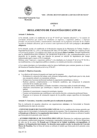 “2010 – AÑO DEL BICENTENARIO DE LA REVOLUCIÓN DE MAYO”

Universidad Nacional de Cuyo
        Rectorado

                                                 ANEXO I
                                                   -1-

              REGLAMENTO DE PASANTÍAS EDUCATIVAS
Artículo 1º. Definición.

a) Se entiende, acorde a lo establecido en la Ley Nº 26.427 por “pasantía educativa” a “el conjunto de
actividades formativas que realicen los estudiantes en empresas y organismos públicos, o empresas
privadas con personería jurídica, sustantivamente relacionado con la propuesta curricular de los estudios
cursados en unidades educativas, que se reconoce como experiencia de alto valor pedagógico, sin carácter
obligatorio.

b) Se entiende, acorde a lo establecido en la Resolución conjunta de los Ministerios de Trabajo, Empleo y
Seguridad Social (M.T.E. y S.S.) y de Educación (M. Educ.) Nº 825/2009 y 338/2009, por “empresa privada
con personería jurídica” a la empresa cuyo titular sea una persona física o jurídica, inscripta regularmente
ante la ADMINISTRACION FEDERAL DE INGRESOS PUBLICOS y que, contemporáneamente con el
desarrollo de la pasantía, tenga una dotación de personal en relación de dependencia por tiempo
indeterminado igual o mayor a UN (1) empleado.
Defínese como “empresas y organismos públicos” a los detallados en el artículo 8º de la Ley Nº 24.156 y
sus modificatorias y a los organismos públicos estatales y no estatales provinciales y municipales.

c) Los sujetos descriptos en el precedentes serán los únicos habilitados para contratar pasantes en el marco
del Sistema de Pasantías Educativas de la Ley Nº26.427.

Artículo 2º. Objetivos Generales.

a)   Los objetivos del sistema de pasantía son lograr que los pasantes:
     - Profundicen la valoración del trabajo como elemento indispensable y dignificador para la vida, desde
       una concepción cultural y no meramente utilitaria;
     - Enriquezcan el accionar profesional mediante la capacitación metodológica y técnica.
     - Realicen prácticas complementarias a su formación académica, que enriquezcan la propuesta
       curricular de los estudios que cursan;
     - Incorporen saberes, habilidades y actitudes vinculados a situaciones reales el mundo del trabajo;
     - Adquieran conocimientos que contribuyan a mejorar sus posibilidades de inserción en el ámbito
       laboral;
     - Aumenten el conocimiento y manejo de tecnologías vigentes;
     - Cuenten con herramientas que contribuyan a una correcta elección u orientación profesional futura;
     - Progresen en el proceso de orientación respecto de los posibles campos específicos de desempeño
       laboral.

Artículo 3º. Convenios y Acuerdos a suscribir para la realización de pasantías.

Para la realización de pasantías educativas con organizaciones externas a la Universidad se firmarán
ineludiblemente dos tipos de convenios:

- CONVENIO MARCO DE PASANTÍAS EDUCATIVAS: En él se establecen las normas generales que
regirán entre la Universidad y la Institución receptora de los pasantes. Fija el compromiso de ambas partes y
es firmado por el Rector/a y la organización interviniente. Para la firma del mismo se utilizará el modelo
que forma parte de la presente como Anexo II.

- ACUERDO INDIVIDUAL DE PASANTÍAS EDUCATIVAS: Determina las condiciones particulares
de la pasantía, estableciendo programas, cronogramas, responsables institucionales, etc. Fija las obligaciones
de cada una de las partes. Es firmado por el Decano de la Unidad Académica correspondiente, el
alumno y la Organización interviniente. Su duración nunca podrá exceder la duración del Convenio
Marco de Pasantías. Para la firma del mismo se utilizará el modelo que forma parte de la presente como
Anexo III.

Ord. N° 21
 