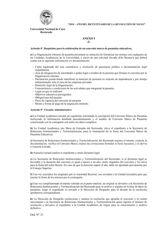 “2010 – AÑO DEL BICENTENARIO DE LA REVOLUCIÓN DE MAYO”

Universidad Nacional de Cuyo
        Rectorado

                                                 ANEXO I
                                                   -2-

Artículo 4º. Requisitos para la celebración de un convenio marco de pasantías educativas.

a) La Organización oferente de pasantía presentará su intención de formalizar las mismas con cualquiera de
las Unidades Académicas de la Universidad, a través de una solicitud elevada al/la Decano/a que deberá
contar con la siguiente información y/o documentación:

  - Copia legalizada del acta constitutiva y resolución de personería jurídica o documentación legal
    respaldatoria.
  - Acta de designación de autoridades o poder legal a nombre de la persona que firmará el convenio por la
    Organización oferente.
  - Declaración jurada donde manifieste la dotación de personal en relación de dependencia y por tiempo
    indeterminado, solo el caso de las empresas privadas.
  - Domicilio legal de la Organización.
  - Características y condiciones de las actividades que integrarán la pasantía.
  - Lugar en que se realizará.
  - Objetivos educativos perseguidos.
  - Obligaciones del pasante.
  - Plazo de vigencia del convenio de pasantía
  - Monto y forma de pago de la asignación estímulo.

Artículo 5º. Circuito Administrativo

a) La Unidad Académica iniciará un expediente solicitando la suscripción del Convenio Marco de Pasantías
incluyendo la información detallada precedentemente y el modelo de Convenio Marco de Pasantías
consensuado con la contraparte con todos los datos completos.

b) La Unidad Académica, por Mesa de Entradas del Rectorado, eleva el expediente a la Secretaría de
Relaciones Institucionales y Territorialización, para la tramitación de la firma del Convenio Marco de
Pasantías Educativas.

c) Secretaría de Relaciones Institucionales y Territorialización del Rectorado registra el trámite, controla la
documentación, verifica el Convenio Marco, realiza las correcciones formales si fuese necesario, y lo deriva
a Asesoría Letrada.

d) Asesoría Letrada analiza el expediente y emite dictamen legal.

e) La Secretaría de Relaciones Institucionales y Territorialización del Rectorado, si el dictamen legal es
favorable y la duración del convenio es igual o menor a un año, emite originales del convenio y los eleva
para la firma del señor Rector. En caso de que la duración supere el año, debe ser aprobado previamente por
el Consejo Superior.

f) Una vez suscriptos los originales por la Autoridad Rectoral, son enviados a la Unidad iniciadora para que
tramite la firma de los mismos por la contraparte.

g) Una vez cumplimentado el trámite referido en el punto anterior, un original se devuelve a la Secretaría de
Relaciones Institucionales y Territorialización del Rectorado para su archivo y registro en la base de datos de
pasantías, luego el expediente es enviado a la Dirección de Despacho para el dictado de la resolución
aprobatoria correspondiente.

h) La Dirección de Despacho confecciona y numera la resolución que aprueba el convenio y lo remite
nuevamente a la Secretaría de Relaciones Institucionales y Territorialización quien registra el número de
resolución y devuelve el expediente a la Unidad Académica de origen para su conocimiento y archivo
definitivo.

Ord. N° 21
 