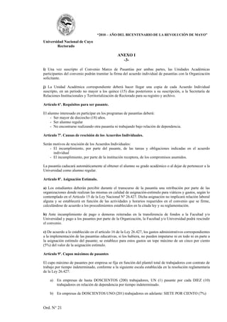 “2010 – AÑO DEL BICENTENARIO DE LA REVOLUCIÓN DE MAYO”

Universidad Nacional de Cuyo
        Rectorado

                                                 ANEXO I
                                                   -3-

i) Una vez suscripto el Convenio Marco de Pasantías por ambas partes, las Unidades Académicas
participantes del convenio podrán tramitar la firma del acuerdo individual de pasantías con la Organización
solicitante.

j) La Unidad Académica correspondiente deberá hacer llegar una copia de cada Acuerdo Individual
suscripto, en un periodo no mayor a los quince (15) días posteriores a su suscripción, a la Secretaría de
Relaciones Institucionales y Territorialización de Rectorado para su registro y archivo.

Artículo 6º. Requisitos para ser pasante.

El alumno interesado en participar en los programas de pasantías deberá:
     - Ser mayor de dieciocho (18) años.
     - Ser alumno regular
     - No encontrarse realizando otra pasantía ni trabajando bajo relación de dependencia.

Artículo 7º. Causas de rescisión de los Acuerdos Individuales.

Serán motivos de rescisión de los Acuerdos Individuales:
    - El incumplimiento, por parte del pasante, de las tareas y obligaciones indicadas en el acuerdo
      individual
    - El incumplimiento, por parte de la institución receptora, de los compromisos asumidos.

La pasantía caducará automáticamente al obtener el alumno su grado académico o al dejar de pertenecer a la
Universidad como alumno regular.

Artículo 8º. Asignación Estímulo.

a) Los estudiantes deberán percibir durante el transcurso de la pasantía una retribución por parte de las
organizaciones donde realizan las mismas en calidad de asignación-estímulo para viáticos y gastos, según lo
contemplado en el Artículo 15 de la Ley Nacional Nº 26.427. Dicha asignación no implicará relación laboral
alguna y se establecerá en función de las actividades y horarios requeridos en el convenio que se firme,
calculándose de acuerdo a los procedimientos establecidos en la citada ley y su reglamentación.

b) Ante incumplimiento de pago o demoras reiteradas en la transferencia de fondos a la Facultad y/o
Universidad y pago a los pasantes por parte de la Organización, la Facultad y/o Universidad podrá rescindir
el convenio.

c) De acuerdo a lo establecido en el artículo 16 de la Ley 26.427, los gastos administrativos correspondientes
a la implementación de las pasantías educativas, si los hubiera, no pueden imputarse ni en todo ni en parte a
la asignación estímulo del pasante; se establece para estos gastos un tope máximo de un cinco por ciento
(5%) del valor de la asignación estímulo.

Artículo 9º. Cupos máximos de pasantes

El cupo máximo de pasantes por empresa se fija en función del plantel total de trabajadores con contrato de
trabajo por tiempo indeterminado, conforme a la siguiente escala establecida en la resolución reglamentaria
de la Ley 26.427:

    a)   En empresas de hasta DOSCIENTOS (200) trabajadores, UN (1) pasante por cada DIEZ (10)
         trabajadores en relación de dependencia por tiempo indeterminado.

    b) En empresas de DOSCIENTOS UNO (201) trabajadores en adelante: SIETE POR CIENTO (7%)


Ord. N° 21
 