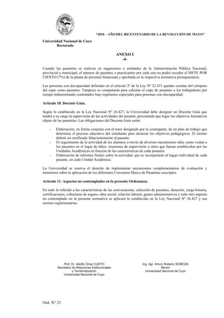 “2010 – AÑO DEL BICENTENARIO DE LA REVOLUCIÓN DE MAYO”

Universidad Nacional de Cuyo
        Rectorado

                                                     ANEXO I
                                                       -4-

Cuando las pasantías se realicen en organismos o entidades de la Administración Pública Nacional,
provincial o municipal, el número de pasantes o practicantes por cada una no podrá exceder el SIETE POR
CIENTO (7%) de la planta de personal financiada y aprobada en la respectiva normativa presupuestaria.

Las personas con discapacidad definidas en el artículo 2º de la Ley Nº 22.431 quedan exentas del cómputo
del cupo como pasantes. Tampoco se computarán para calcular el cupo de pasantes a los trabajadores por
tiempo indeterminado contratados bajo regímenes especiales para personas con discapacidad.

Artículo 10. Docente Guía.

Según lo establecido en la Ley Nacional Nº 26.427, la Universidad debe designar un Docente Guía que
tendrá a su cargo la supervisión de las actividades del pasante, procurando que logre los objetivos formativos
objeto de las pasantías. Las obligaciones del Docente Guía serán:

    -    Elaboración, en forma conjunta con el tutor designado por la contraparte, de un plan de trabajo que
         determine el proceso educativo del estudiante para alcanzar los objetivos pedagógicos. El mismo
         deberá ser notificado fehacientemente al pasante.
    -    El seguimiento de la actividad de los alumnos a través de diversos mecanismos tales como visitas a
         los pasantes en el lugar de labor, reuniones de supervisión u otros que fueran establecidos por las
         Unidades Académicas en función de las características de cada pasantía.
    -    Elaboración de informes finales sobre la actividad, que se incorporarán al legajo individual de cada
         pasante, en cada Unidad Académica.

La Universidad se reserva el derecho de implementar mecanismos complementarios de evaluación y
monitoreo sobre la aplicación de los diferentes Convenios Marco de Pasantías suscriptos.

Artículo 11. Aspectos no contemplados en la presente Ordenanza.

En todo lo referido a las características de las convocatorias, selección de pasantes, duración, carga horaria,
certificaciones, coberturas de seguro, obra social, relación laboral, gastos administrativos y todo otro aspecto
no contemplado en la presente normativa se aplicará lo establecido en la Ley Nacional Nº 26.427 y sus
normas reglamentarias.




              Prof. Dr. Adolfo Omar CUETO                           Ing. Agr. Arturo Roberto SOMOZA
          Secretario de Relaciones Institucionales                                 Rector
                     y Territorialización                             Universidad Nacional de Cuyo
              Universidad Nacional de Cuyo




Ord. N° 21
 