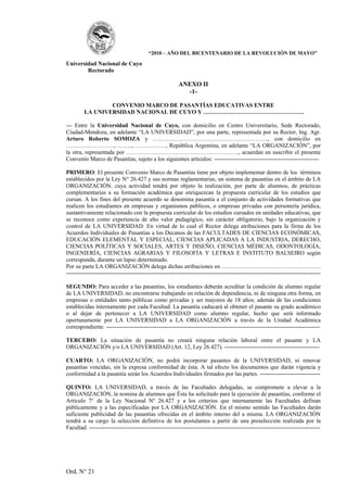 “2010 – AÑO DEL BICENTENARIO DE LA REVOLUCIÓN DE MAYO”

Universidad Nacional de Cuyo
        Rectorado

                                                         ANEXO II
                                                           -1-

                 CONVENIO MARCO DE PASANTÍAS EDUCATIVAS ENTRE
         LA UNIVERSIDAD NACIONAL DE CUYO Y …………………………………………….

--- Entre la Universidad Nacional de Cuyo, con domicilio en Centro Universitario, Sede Rectorado,
Ciudad-Mendoza, en adelante “LA UNIVERSIDAD”, por una parte, representada por su Rector, Ing. Agr.
Arturo Roberto SOMOZA y …………………………….…………………….., con domicilio en
……………………., …….., ……………., República Argentina, en adelante “LA ORGANIZACIÓN”, por
la otra, representada por …………………………………………………., acuerdan en suscribir el presente
Convenio Marco de Pasantías, sujeto a los siguientes artículos: ------------------------------------------------------

PRIMERO: El presente Convenio Marco de Pasantías tiene por objeto implementar dentro de los términos
establecidos por la Ley N° 26.427 y sus normas reglamentarias, un sistema de pasantías en el ámbito de LA
ORGANIZACIÓN, cuya actividad tendrá por objeto la realización, por parte de alumnos, de prácticas
complementarias a su formación académica que enriquezcan la propuesta curricular de los estudios que
cursan. A los fines del presente acuerdo se denomina pasantía a el conjunto de actividades formativas que
realicen los estudiantes en empresas y organismos públicos, o empresas privadas con personería jurídica,
sustantivamente relacionado con la propuesta curricular de los estudios cursados en unidades educativas, que
se reconoce como experiencia de alto valor pedagógico, sin carácter obligatorio, bajo la organización y
control de LA UNIVERSIDAD. En virtud de lo cual el Rector delega atribuciones para la firma de los
Acuerdos Individuales de Pasantías a los Decanos de las FACULTADES DE CIENCIAS ECONÓMICAS,
EDUCACIÓN ELEMENTAL Y ESPECIAL, CIENCIAS APLICADAS A LA INDUSTRIA, DERECHO,
CIENCIAS POLÍTICAS Y SOCIALES, ARTES Y DISEÑO, CIENCIAS MÉDICAS, ODONTOLOGÍA,
INGENIERÍA, CIENCIAS AGRARIAS Y FILOSOFÍA Y LETRAS E INSTITUTO BALSEIRO según
corresponda, durante un lapso determinado.
Por su parte LA ORGANIZACIÓN delega dichas atribuciones en ……………………………………………
-----------------------------------------------------------------------------------------------------------------------------------

SEGUNDO: Para acceder a las pasantías, los estudiantes deberán acreditar la condición de alumno regular
de LA UNIVERSIDAD, no encontrarse trabajando en relación de dependencia, ni de ninguna otra forma, en
empresas o entidades tanto públicas como privadas y ser mayores de 18 años; además de las condiciones
establecidas internamente por cada Facultad. La pasantía caducará al obtener el pasante su grado académico
o al dejar de pertenecer a LA UNIVERSIDAD como alumno regular, hecho que será informado
oportunamente por LA UNIVERSIDAD a LA ORGANIZACIÓN a través de la Unidad Académica
correspondiente. --------------------------------------------------------------------------------------------------------------

TERCERO: La situación de pasantía no creará ninguna relación laboral entre el pasante y LA
ORGANIZACIÓN y/o LA UNIVERSIDAD (Art. 12, Ley 26.427). -------------------------------------------------

CUARTO: LA ORGANIZACIÒN, no podrá incorporar pasantes de la UNIVERSIDAD, ni renovar
pasantías vencidas, sin la expresa conformidad de ésta. A tal efecto los documentos que darán vigencia y
conformidad a la pasantía serán los Acuerdos Individuales firmados por las partes. -------------------------------

QUINTO: LA UNIVERSIDAD, a través de las Facultades delegadas, se compromete a elevar a la
ORGANIZACIÓN, la nomina de alumnos que Ésta ha solicitado para la ejecución de pasantías, conforme el
Articulo 7° de la Ley Nacional Nº 26.427 y a los criterios que internamente las Facultades definan
públicamente y a las especificadas por LA ORGANIZACIÓN. En el mismo sentido las Facultades darán
suficiente publicidad de las pasantías ofrecidas en el ámbito interno del a misma. LA ORGANIZACIÓN
tendrá a su cargo la selección definitiva de los postulantes a partir de una preselección realizada por la
Facultad. -----------------------------------------------------------------------------------------------------------------------




Ord. N° 21
 