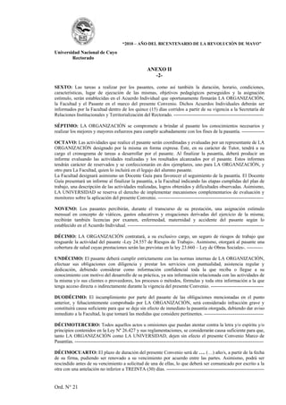 “2010 – AÑO DEL BICENTENARIO DE LA REVOLUCIÓN DE MAYO”

Universidad Nacional de Cuyo
        Rectorado

                                                        ANEXO II
                                                          -2-

SEXTO: Las tareas a realizar por los pasantes, como así también la duración, horario, condiciones,
características, lugar de ejecución de las mismas, objetivos pedagógicos perseguidos y la asignación
estímulo, serán establecidas en el Acuerdo Individual que oportunamente firmarán LA ORGANIZACIÓN,
la Facultad y el Pasante en el marco del presente Convenio. Dichos Acuerdos Individuales deberán ser
informados por la Facultad dentro de los quince (15) días corridos a partir de su vigencia a la Secretaría de
Relaciones Institucionales y Territorialización del Rectorado. --------------------------------------------------------

SÉPTIMO: LA ORGANIZACIÓN se compromete a brindar al pasante los conocimientos necesarios y
realizar los mejores y mayores esfuerzos para cumplir acabadamente con los fines de la pasantía. --------------

OCTAVO: Las actividades que realice el pasante serán coordinadas y evaluadas por un representante de LA
ORGANIZACIÓN designado por la misma en forma expresa. Éste, en su carácter de Tutor, tendrá a su
cargo el cronograma de tareas a desarrollar por el pasante. Al finalizar la pasantía, deberá producir un
informe evaluando las actividades realizadas y los resultados alcanzados por el pasante. Estos informes
tendrán carácter de reservados y se confeccionarán en dos ejemplares, uno para LA ORGANIZACIÓN, y
otro para La Facultad, quien lo incluirá en el legajo del alumno pasante.
La Facultad designará asimismo un Docente Guía para favorecer el seguimiento de la pasantía. El Docente
Guía presentará un informe al finalizar la pasantía, a la Facultad indicando las etapas cumplidas del plan de
trabajo, una descripción de las actividades realizadas, logros obtenidos y dificultades observadas. Asimismo,
LA UNIVERSIDAD se reserva el derecho de implementar mecanismos complementarios de evaluación y
monitoreo sobre la aplicación del presente Convenio. ------------------------------------------------------------------

NOVENO: Los pasantes percibirán, durante el transcurso de su prestación, una asignación estímulo
mensual en concepto de viáticos, gastos educativos y erogaciones derivadas del ejercicio de la misma;
recibirán también licencias por examen, enfermedad, maternidad y accidente del pasante según lo
establecido en el Acuerdo Individual. -------------------------------------------------------------------------------------

DÉCIMO: LA ORGANIZACIÓN contratará, a su exclusivo cargo, un seguro de riesgos de trabajo que
resguarde la actividad del pasante -Ley 24.557 de Riesgos de Trabajo-. Asimismo, otorgará al pasante una
cobertura de salud cuyas prestaciones serán las previstas en la ley 23.660 – Ley de Obras Sociales-. ----------

UNDÉCIMO: El pasante deberá cumplir estrictamente con las normas internas de LA ORGANIZACIÓN,
efectuar sus obligaciones con diligencia y prestar los servicios con puntualidad, asistencia regular y
dedicación, debiendo considerar como información confidencial toda la que reciba o llegue a su
conocimiento con motivo del desarrollo de su práctica, ya sea información relacionada con las actividades de
la misma y/o sus clientes o proveedores, los procesos o métodos, fórmulas y toda otra información a la que
tenga acceso directa o indirectamente durante la vigencia del presente Convenio. ---------------------------------

DUODÉCIMO: El incumplimiento por parte del pasante de las obligaciones mencionadas en el punto
anterior, y fehacientemente comprobado por LA ORGANIZACIÓN, será considerado infracción grave y
constituirá causa suficiente para que se deje sin efecto de inmediato la pasantía otorgada, debiendo dar aviso
inmediato a la Facultad, la que tomará las medidas que considere pertinentes. -------------------------------------

DÉCIMOTERCERO: Todos aquellos actos u omisiones que puedan atentar contra la letra y/o espíritu y/o
principios contenidos en la Ley Nº 26.427 y sus reglamentaciones, se considerarán causa suficiente para que,
tanto LA ORGANIZACIÓN como LA UNIVERSIDAD, dejen sin efecto el presente Convenio Marco de
Pasantías. ----------------------------------------------------------------------------------------------------------------------

DÉCIMOCUARTO: El plazo de duración del presente Convenio será de …. (…) año/s, a partir de la fecha
de su firma, pudiendo ser renovado a su vencimiento por acuerdo entre las partes. Asimismo, podrá ser
rescindido antes de su vencimiento a solicitud de una de ellas, lo que deberá ser comunicado por escrito a la
otra con una antelación no inferior a TREINTA (30) días. -------------------------------------------------------------


Ord. N° 21
 