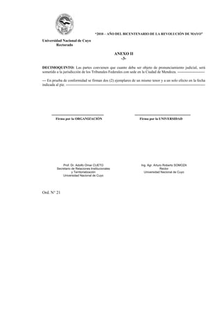“2010 – AÑO DEL BICENTENARIO DE LA REVOLUCIÓN DE MAYO”

Universidad Nacional de Cuyo
        Rectorado

                                                        ANEXO II
                                                          -3-

DECIMOQUINTO: Las partes convienen que cuanto deba ser objeto de pronunciamiento judicial, será
sometido a la jurisdicción de los Tribunales Federales con sede en la Ciudad de Mendoza. ----------------------

--- En prueba de conformidad se firman dos (2) ejemplares de un mismo tenor y a un solo efecto en la fecha
indicada al pie. ----------------------------------------------------------------------------------------------------------------




       ------------------------------------------                        ---------------------------------------------
          Firma por la ORGANIZACIÓN                                          Firma por la UNIVERSIDAD




               Prof. Dr. Adolfo Omar CUETO                                    Ing. Agr. Arturo Roberto SOMOZA
           Secretario de Relaciones Institucionales                                          Rector
                      y Territorialización                                      Universidad Nacional de Cuyo
               Universidad Nacional de Cuyo




Ord. N° 21
 