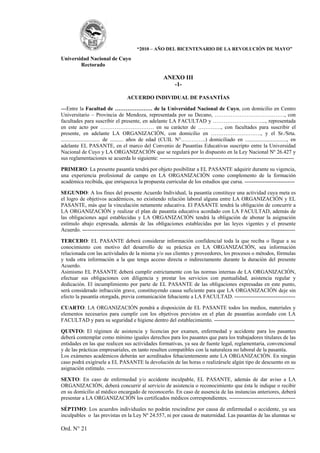 “2010 – AÑO DEL BICENTENARIO DE LA REVOLUCIÓN DE MAYO”

Universidad Nacional de Cuyo
        Rectorado

                                                       ANEXO III
                                                          -1-

                                    ACUERDO INDIVIDUAL DE PASANTÍAS

---Entre la Facultad de ………………… de la Universidad Nacional de Cuyo, con domicilio en Centro
Universitario – Provincia de Mendoza, representada por su Decano, …………………………………, con
facultades para suscribir el presente, en adelante LA FACULTAD y ………………………..., representada
en este acto por ………………………… en su carácter de …………., con facultades para suscribir el
presente, en adelante LA ORGANIZACIÓN, con domicilio en ………………………., y el Sr./Srta.
............................. de .......... años de edad (CUIL N°…………..) domiciliado en ..............................., en
adelante EL PASANTE, en el marco del Convenio de Pasantías Educativas suscripto entre la Universidad
Nacional de Cuyo y LA ORGANIZACIÓN que se regulará por lo dispuesto en la Ley Nacional Nº 26.427 y
sus reglamentaciones se acuerda lo siguiente: ---------------------------------------------------------------------------

PRIMERO: La presente pasantía tendrá por objeto posibilitar a EL PASANTE adquirir durante su vigencia,
una experiencia profesional de campo en LA ORGANIZACIÓN como complemento de la formación
académica recibida, que enriquezca la propuesta curricular de los estudios que cursa. ----------------------------

SEGUNDO: A los fines del presente Acuerdo Individual, la pasantía constituye una actividad cuya meta es
el logro de objetivos académicos, no existiendo relación laboral alguna entre LA ORGANIZACIÓN y EL
PASANTE, más que la vinculación netamente educativa. El PASANTE tendrá la obligación de concurrir a
LA ORGANIZACIÓN y realizar el plan de pasantía educativa acordado con LA FACULTAD, además de
las obligaciones aquí establecidas y LA ORGANIZACIÓN tendrá la obligación de abonar la asignación
estímulo abajo expresada, además de las obligaciones establecidas por las leyes vigentes y el presente
Acuerdo. -----------------------------------------------------------------------------------------------------------------------

TERCERO: EL PASANTE deberá considerar información confidencial toda la que reciba o llegue a su
conocimiento con motivo del desarrollo de su práctica en LA ORGANIZACIÓN, sea información
relacionada con las actividades de la misma y/o sus clientes y proveedores, los procesos o métodos, fórmulas
y toda otra información a la que tenga acceso directa o indirectamente durante la duración del presente
Acuerdo.
Asimismo EL PASANTE deberá cumplir estrictamente con las normas internas de LA ORGANIZACIÓN,
efectuar sus obligaciones con diligencia y prestar los servicios con puntualidad, asistencia regular y
dedicación. El incumplimiento por parte de EL PASANTE de las obligaciones expresadas en este punto,
será considerado infracción grave, constituyendo causa suficiente para que LA ORGANIZACIÓN deje sin
efecto la pasantía otorgada, previa comunicación fehaciente a LA FACULTAD. ----------------------------------

CUARTO: LA ORGANIZACIÓN pondrá a disposición de EL PASANTE todos los medios, materiales y
elementos necesarios para cumplir con los objetivos previstos en el plan de pasantías acordado con LA
FACULTAD y para su seguridad e higiene dentro del establecimiento. ---------------------------------------------

QUINTO: El régimen de asistencia y licencias por examen, enfermedad y accidente para los pasantes
deberá contemplar como mínimo iguales derechos para los pasantes que para los trabajadores titulares de las
entidades en las que realicen sus actividades formativas, ya sea de fuente legal, reglamentaria, convencional
y de las prácticas empresariales, en tanto resulten compatibles con la naturaleza no laboral de la pasantía.
Los exámenes académicos deberán ser acreditados fehacientemente ante LA ORGANIZACIÓN. En ningún
caso podrá exigírsele a EL PASANTE la devolución de las horas o realizársele algún tipo de descuento en su
asignación estímulo. ---------------------------------------------------------------------------------------------------------

SEXTO: En caso de enfermedad y/o accidente inculpable, EL PASANTE, además de dar aviso a LA
ORGANIZACIÓN, deberá concurrir al servicio de asistencia o reconocimiento que ésta le indique o recibir
en su domicilio al médico encargado de reconocerlo. En caso de ausencia de las instancias anteriores, deberá
presentar a LA ORGANIZACIÓN los certificados médicos correspondientes. -------------------------------------

SÉPTIMO: Los acuerdos individuales no podrán rescindirse por causa de enfermedad o accidente, ya sea
inculpables o las previstas en la Ley Nº 24.557, ni por causa de maternidad. Las pasantías de las alumnas se

Ord. N° 21
 
