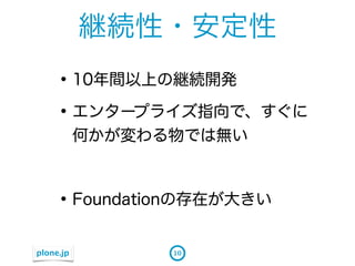 継続性・安定性
    &bull; 10年間以上の継続開発
    &bull; エンタープライズ指向で、すぐに
           何かが変わる物では無い



    &bull; Foundationの存在が大きい
plone.jp         10
 