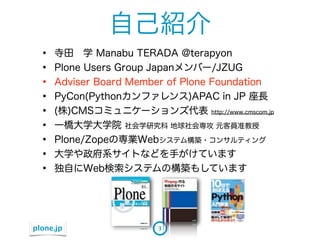 自己紹介
  &bull;   寺田&emsp;学 Manabu TERADA @terapyon
  &bull;   Plone Users Group Japanメンバー/JZUG
  &bull;   Adviser Board Member of Plone Foundation
  &bull;   PyCon(Pythonカンファレンス)APAC in JP 座長
  &bull;   (株)CMSコミュニケーションズ代表 http://www.cmscom.jp
  &bull;   一橋大学大学院 社会学研究科 地球社会専攻 元客員准教授
  &bull;   Plone/Zopeの専業Webシステム構築・コンサルティング
  &bull;   大学や政府系サイトなどを手がけています
  &bull;   独自にWeb検索システムの構築もしています




plone.jp                3
 