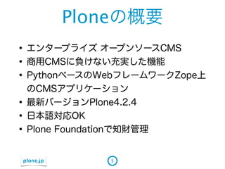 Ploneの概要
&bull; エンタープライズ オープンソースCMS
&bull; 商用CMSに負けない充実した機能
&bull; PythonベースのWebフレームワークZope上
    のCMSアプリケーション
&bull;   最新バージョンPlone4.2.4
&bull;   日本語対応OK
&bull;   Plone Foundationで知財管理


plone.jp          5
 