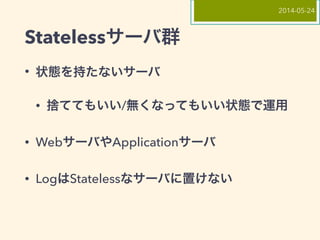 Statelessサーバ群
• 状態を持たないサーバ
• 捨ててもいい/無くなってもいい状態で運用
• WebサーバやApplicationサーバ
• LogはStatelessなサーバに置けない
2014-05-24
 