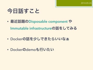 今日話すこと
• 最近話題のDisposable component や
Immutable infrastructureの話をしてみる
• Dockerの話を少しできたらいいなぁ
• Dockerのdemoも行いたい
2014-05-24
 