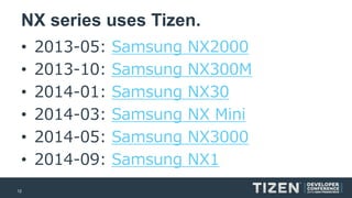 12 
NX series uses Tizen. 
•2013-05:Samsung NX2000 
•2013-10:Samsung NX300M 
•2014-01:Samsung NX30 
•2014-03:Samsung NX Mini 
•2014-05:Samsung NX3000 
•2014-09:Samsung NX1  