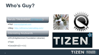 2 
Who’s Guy? 
NarutoTAKAHASHI(@TNaruto) 
•Mail: tnaruto@gmail.com 
•Blog: http://eflmemo.hatenablog.com/ 
Interesting Keyboards 
•EFL(Enlightenment Foundation Libraries) 
•Tizen 
•Cocos2d-x(C++11)  
