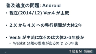 44 
普及速度の問題: Android 
•現在(2014/12)Ver.4 が主流 
•2.X から4.X への移行期間が大体2年 
•Ver.5 が主流になるのは大体2-3年後か 
•Webkit分離の恩恵があるのは2-3年後  