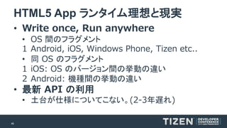 46 
HTML5 App ランタイム理想と現実 
•Write once, Run anywhere 
•OS 間のフラグメント 
1Android, iOS, Windows Phone, Tizenetc.. 
•同OSのフラグメント 
1iOS: OS のバージョン間の挙動の違い 
2Android: 機種間の挙動の違い 
•最新API の利用 
•土台が仕様についてこない。(2-3年遅れ)  