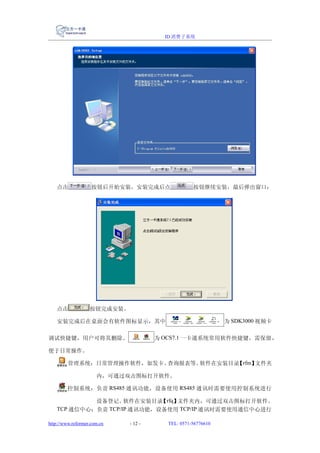 ID 消费子系统




   点击               按钮后开始安装，安装完成后点                按钮继续安装，最后弹出窗口：




   点击              按钮完成安装。

   安装完成后在桌面会有软件图标显示，其中                                       为 SDK3000 视频卡

调试快捷键，用户可将其删除。                        为 OCS7.1 一卡通系统常用软件快捷键，需保留，

便于日常操作。

         管理系统：日常管理操作软件，如发卡、查询报表等。软件在安装目录 rfm】
                                        【    文件夹

                      内，可通过双击图标打开软件。

        控制系统：负责 RS485 通讯功能，设备使用 RS485 通讯时需要使用控制系统进行

            设备登记。   软件在安装目录 rfq】
                            【   文件夹内，可通过双击图标打开软件。
   TCP 通信中心：负责 TCP/IP 通讯功能，设备使用 TCP/IP 通讯时需要使用通信中心进行

http://www.reformer.com.cn   - 12 -     TEL: 0571-56776610
 