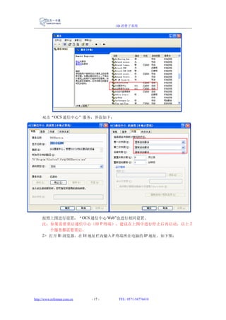 ID 消费子系统




     双击“OCS 通信中心”服务，界面如下：




     按照上图进行设置，“OCS 通信中心 Web”也进行相同设置。
     注：如果需要重启通信中心（即 P 终端），建议在上图中进行停止后再启动，以上 2
        个服务都需要重启。
     2> 打开 IE 浏览器，在 IE 地址栏内输入 P 终端所在电脑的 IP 地址，如下图：




http://www.reformer.com.cn   - 17 -   TEL: 0571-56776610
 