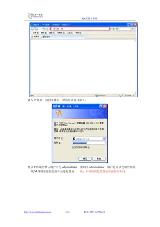 ID 消费子系统




   输入 IP 地址，按回车键后，弹出登录窗口如下：




   登录 P 终端的默认用户名为 administrator，密码为 administrator，用户也可以使用管理系
    统 M 终端里添加的操作员进行登录。 注：不同的浏览器登录界面有所不同。




http://www.reformer.com.cn   - 18 -   TEL: 0571-56776610
 